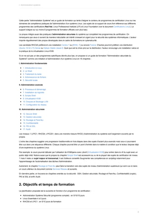 Cette	partie	"Administration	Système"	est	un	guide	de	formation	qui	tente	d'aligner	le	contenu	de	programmes	de	certification	Linux	sur	les
domaines	de	compétence	pratiques	de	l'administration	d'un	système	Linux.	Les	sujets	de	ce	support	de	cours	font	référence	aux	différents
programmes	des	certifications	Red	Hat,	Linux	Professional	Institute	(LPI)	et	Linux	Foundation	(voir	le	document	Certifications	Linux).	Le
support	s'aligne	sur	au	moins	8	programmes	de	formation	officiels	(voir	plus	bas).
Le	propos	intègre	aussi	des	pratiques	d'administration	sécurisée	du	système	qui	complètent	les	programmes	de	certification.	On
remarquera	que	ceux-ci	suivent	de	manière	inéluctable	cet	intérêt	croissant	et	urgent	pour	la	sécurité	des	systèmes	informatiques.	L'auteur
importe	régulièrement	des	propos	développés	dans	le	cadre	de	formations	en	cybersécurité.
Les	candidats	RHCSA	préféreront	une	installation	Centos	7	ou	(RHEL	7)	ou	encore	Fedora.	D'autres	pourront	préférer	une	distribution
Ubuntu	16.04	LTS	Xenial	ou	Debian	Stable	Jessie	8.	Quel	que	soit	le	choix	pris	sur	la	distribution,	l'auteur	encourage	une	installation	native	et
la	pratique	de	la	virtualisation	Linux	KVM.
Si	on	ne	suit	pas	un	des	programmes	spécifiques	décrits	plus	bas,	on	propose	ici	un	guide	de	formation	"Administration	sécurisée	du
Système"	comme	une	initiation	à	l'administration	d'un	système	Linux	en	18	chapitres	:
I.	Administration	fondamentale
1.	Introduction	à	Linux
2.	Le	Shell
3.	Traitement	du	texte
4.	Arborescence	de	fichiers
5.	Sécurité	locale
II.	Administration	avancée
6.	Processus	et	démarrage
7.	Installation	de	logiciels
8.	Scripts	Shell
9.	Virtualisation	KVM
10.	Disques	et	Stockage	LVM
11.	Configuration	du	réseau
III.	Administration	sécurisée
12.	Secure	Shell
13.	Gestion	sécurisée
14.	Routage	et	Pare-feu
15.	Confidentialité
16.	PKI	et	SSL
17.	Audit
Les	niveaux	1	(LPIC1,	RHCSA,	LPIC201,	dans	une	moindre	mesure	RHCE)	d'administration	du	système	sont	largement	couverts	par	le
propos.
L'ordre	des	chapitres	suggère	une	progression	traditionnelle	en	trois	étapes	dans	des	sujets	d'autant	plus	avancés	mais	ceux-ci	pourraient
être	vus	dans	une	séquence	différente.	Chaque	chapitre	pourrait	être	un	point	d'entrée	dans	la	matière	à	condition	que	le	lecteur	dispose	déjà
d'une	expérience	du	système	Linux.
Par	exemple,	le	cours	pourrait	débuter	par	l'utilisation	de	KVM/qemu	avec	Libvirt	(Virtualisation	KVM)	pour	entrer	dans	le	vif	du	sujet	avec	un
public	déjà	initié.	Notons	aussi	que	le	propos	du	chapitre	Scripts	Shell	est	accessoire	au	vu	de	la	plupart	des	sujets	de	certification	de	niveau
1	mais	il	reste	un	sujet	majeur	et	transversal;	il	est	d'ailleurs	conseillé	d'augmenter	ses	compétences	en	scripting	notamment	pour
l'apprentissage	de	l'automatisation	des	tâches	d'administration.
Autrement,	le	chapitre	Routage	et	Pare-feu	peut	faire	la	transition	vers	des	sujets	de	niveau	d'administration	supérieure	qui	sont	vus	ici	dans
un	cours	ultérieur	du	document	comme	Services	Réseau	et	suivants.
En	dernière	partie,	on	trouvera	six	chapitres	orientés	sur	la	sécurité	:	SSH,	Gestion	sécurisée,	Routage	et	Pare-feu,	Confidentialité	(crypto),
PKI	et	SSL	et	enfin	Audit.
2.	Objectifs	et	temps	de	formation
La	planification	proposée	est	la	suivante	en	fonction	d'un	programme	de	certification	:
Administration	Système	Sécurité	(programme	complet)	:	en	5/10/15	jours
Linux	Essentials	4	à	5	jours
RHCSA	et	LPIC1	:	en	5/10	jours	de	formation
I.	Administration	système
8
 