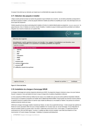 Ce	paquet	n'est	activé	que	sur	demande,	par	respect	pour	la	confidentialité	des	usages	des	utilisateurs.
3.17.	Sélection	des	paquets	à	installer
L'étape	suivante	permet	de	choisir	de	manière	très	grossière	le	type	d'utilisation	de	la	machine	;	les	dix	tâches	présentées	correspondent	à
des	listes	de	paquets	à	installer.	La	liste	des	paquets	réellement	installés	sera	affinée	et	complétée	par	la	suite,	mais	cette	étape	donne	une
bonne	base	très	simplement.
Certains	paquets	sont	par	ailleurs	automatiquement	installés	en	fonction	du	matériel	détecté	(grâce	au	programme		
discover-pkginstall		du
paquet	discover).	Ainsi,	s'il	détecte	une	machine	virtuelle	VirtualBox,	il	installera	le	paquet	virtualbox-guest-dkms	permettant	une	meilleure
intégration	de	la	machine	virtuelle	avec	son	système	hôte.
Figure	13.	Choix	des	tâches
3.18.	Installation	du	chargeur	d'amorçage	GRUB
Le	chargeur	d'amorçage	est	le	premier	programme	démarré	par	le	BIOS.	Ce	programme	charge	en	mémoire	le	noyau	Linux	puis	l'exécute.
Souvent,	il	propose	un	menu	permettant	de	choisir	le	noyau	à	charger	et/ou	le	système	d'exploitation	à	démarrer.
Le	menu	proposé	par	GRUB	contient	par	défaut	tous	les	noyaux	Linux	installés	ainsi	que	tous	les	autres	systèmes	d'exploitation	détectés.
C'est	pourquoi	on	acceptera	la	proposition	de	l'installer	dans	le	Master	Boot	Record	(MBR).	Puisque	garder	les	anciennes	versions	préserve
la	capacité	à	amorcer	le	système	même	si	le	dernier	noyau	installé	est	défectueux	ou	mal	adapté	au	matériel,	il	est	judicieux	de	conserver
quelques	anciennes	versions	de	noyau.
GRUB	est	le	chargeur	d'amorçage	installé	en	standard	par	Debian,	en	raison	de	sa	supériorité	technique	:	il	traite	la	plupart	des	systèmes	de
fichiers	et	n'a	donc	pas	besoin	d'être	mis	à	jour	à	chaque	installation	d'un	nouveau	noyau	car,	lors	de	l'amorçage,	il	lit	sa	configuration	et
retrouve	la	position	exacte	du	nouveau	noyau.	Sa	version	1	(désormais	connue	sous	le	nom	«	Grub	Legacy	»)	ne	gérait	pas	toutes	les
combinaisons	de	LVM	et	de	RAID	logiciel	;	la	version	2,	installée	par	défaut,	est	plus	complète.	Il	peut	rester	des	situations	où	il	faut
recommander	LILO	(autre	chargeur	d'amorçage)	;	l'installateur	le	proposera	automatiquement.
ATTENTION	Chargeurs	d'amorçage	et	architectures
1.7.	Installation	Linux	Debian
82
 