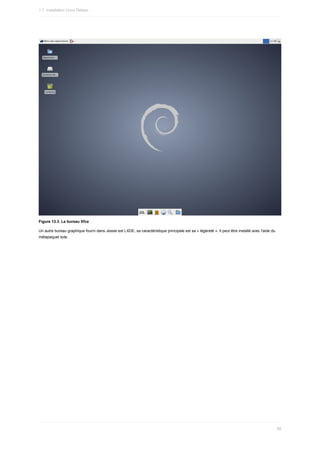 Figure	13.3.	Le	bureau	Xfce
Un	autre	bureau	graphique	fourni	dans	Jessie	est	LXDE,	sa	caractéristique	principale	est	sa	«	légèreté	».	Il	peut	être	installé	avec	l'aide	du
métapaquet	lxde.
1.7.	Installation	Linux	Debian
86
 