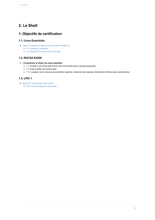 2.	Le	Shell
1.	Objectifs	de	certification
1.1.	Linux	Essentials
Topic	2:	Finding	Your	Way	on	a	Linux	System	(weight:	9)
2.1	Command	Line	Basics
2.2	Using	the	Command	Line	to	Get	Help
1.2.	RHCSA	EX200
1.Comprendre	et	utiliser	les	outils	essentiels
1.1.	Accéder	à	une	invite	shell	et	écrire	des	commandes	avec	la	syntaxe	appropriée
1.7.	Créer	et	éditer	des	fichiers	texte
1.11.	Localiser,	lire	et	utiliser	la	documentation	système,	notamment	les	manuels,	informations	et	fichiers	dans	/usr/share/doc
1.3.	LPIC	1
Sujet	103	:	Commandes	GNU	et	Unix
103.1	Travail	en	ligne	de	commande
2.	Le	Shell
87
 