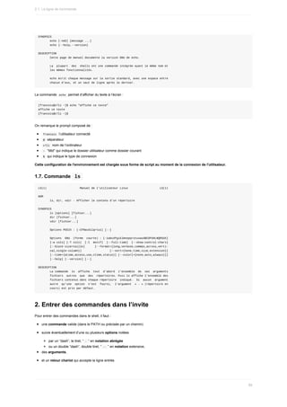 SYNOPSIS
							echo	[-neE]	[message	...]
							echo	{--help,--version}
DESCRIPTION
							Cette	page	de	manuel	documente	la	version	GNU	de	echo.
							La		plupart		des		shells	ont	une	commande	intégrée	ayant	le	même	nom	et
							les	mêmes	fonctionnalités.
							echo	écrit	chaque	message	sur	la	sortie	standard,	avec	une	espace	entre
							chacun	d'eux,	et	un	saut	de	ligne	après	le	dernier.
La	commande		
echo		permet	d’afficher	du	texte	à	l’écran	:
[francois@c7li	~]$	echo	"affiche	ce	texte"
affiche	ce	texte
[francois@c7li	~]$
On	remarque	le	prompt	composé	de	:
	
francois		l’utilisateur	connecté
	
@		séparateur
	
c7li		nom	de	l’ordinateur
	
~		"titld"	qui	indique	le	dossier	utilisateur	comme	dossier	courant
	
$		qui	indique	le	type	de	connexion
Cette	configuration	de	l'environnement	est	chargée	sous	forme	de	script	au	moment	de	la	connexion	de	l'utilisateur.
1.7.	Commande		
ls	
LS(1)																				Manuel	de	l'utilisateur	Linux																			LS(1)
NOM
							ls,	dir,	vdir	-	Afficher	le	contenu	d'un	répertoire
SYNOPSIS
							ls	[options]	[fichier...]
							dir	[fichier...]
							vdir	[fichier...]
							Options	POSIX	:	[-CFRacdilqrtu1]	[--]
							Options		GNU		(forme		courte)	:	[-1abcdfgiklmnopqrstuvwxABCDFGHLNQRSUX]
							[-w	cols]	[-T	cols]		[-I		motif]		[--full-time]		[--show-control-chars]
							[--block-size=taille]						[--format={long,verbose,commas,across,verti‐
							cal,single-column}]																	[--sort={none,time,size,extension}]
							[--time={atime,access,use,ctime,status}]	[--color[={none,auto,always}]]
							[--help]	[--version]	[--]
DESCRIPTION
							La	commande		ls		affiche		tout		d'abord		l'ensemble		de		ses		arguments
							fichiers		autres		que		des		répertoires.	Puis	ls	affiche	l'ensemble	des
							fichiers	contenus	dans	chaque	répertoire		indiqué.		Si		aucun		argument
							autre		qu'une		option		n'est		fourni,		l'argument		«	.	»	(répertoire	en
							cours)	est	pris	par	défaut.
2.	Entrer	des	commandes	dans	l’invite
Pour	entrer	des	commandes	dans	le	shell,	il	faut	:
une	commande	valide	(dans	le	PATH	ou	précisée	par	un	chemin)
suivie	éventuellement	d’une	ou	plusieurs	options	notées
par	un	“dash”,	le	tiret,	“	
-	”	en	notation	abrégée
ou	un	double	“dash”,	double	tiret,	“	
--	”	en	notation	extensive,
des	arguments,
et	un	retour	chariot	qui	accepte	la	ligne	entrée.
2.1.	La	ligne	de	commande
89
 