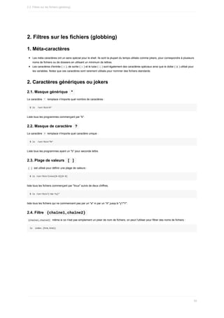2.	Filtres	sur	les	fichiers	(globbing)
1.	Méta-caractères
Les	méta	caractères	ont	un	sens	spécial	pour	le	shell.	Ils	sont	la	plupart	du	temps	utilisés	comme	jokers,	pour	correspondre	à	plusieurs
noms	de	fichiers	ou	de	dossiers	en	utilisant	un	minimum	de	lettres.
Les	caractères	d'entrée	(	
<	),	de	sortie	(	
>	)	et	le	tube	(	|	)	sont	également	des	caractères	spéciaux	ainsi	que	le	dollar	(	$	)	utilisé	pour
les	variables.	Notez	que	ces	caractères	sont	rarement	utilisés	pour	nommer	des	fichiers	standards.
2.	Caractères	génériques	ou	jokers
2.1.	Masque	générique		
*	
Le	caractère		
*		remplace	n'importe	quel	nombre	de	caractères	:
$	ls		/usr/bin/b*
Liste	tous	les	programmes	commençant	par	"b".
2.2.	Masque	de	caractère		
?	
Le	caractère		
?		remplace	n'importe	quel	caractère	unique	:
$	ls		/usr/bin/?b*
Liste	tous	les	programmes	ayant	un	"b"	pour	seconde	lettre.
2.3.	Plage	de	valeurs		
[	]	
	
[	]		est	utilisé	pour	définir	une	plage	de	valeurs	:
$	ls	/usr/bin/linux[0-9][0-9]
liste	tous	les	fichiers	commençant	par	"linux"	suivis	de	deux	chiffres.
$	ls	/usr/bin/[!Aa-Yy]*
liste	tous	les	fichiers	qui	ne	commencent	pas	par	un	"a"	ni	par	un	"A"	jusqu’à	"y"/"Y".
2.4.	Filtre		
{chaîne1,chaîne2}	
	
{chaîne1,chaîne2}		même	si	ce	n'est	pas	simplement	un	joker	de	nom	de	fichiers,	on	peut	l'utiliser	pour	filtrer	des	noms	de	fichiers	:
ls		index.{htm,html}
2.2.	Filtres	sur	les	fichiers	(globbing)
93
 