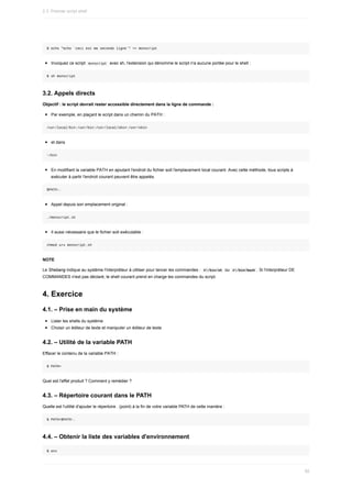 $	echo	"echo	`ceci	est	ma	seconde	ligne`"	>>	monscript
Invoquez	ce	script		
monscript		avec	sh,	l'extension	qui	dénomme	le	script	n'a	aucune	portée	pour	le	shell	:
$	sh	monscript
3.2.	Appels	directs
Objectif	:	le	script	devrait	rester	accessible	directement	dans	la	ligne	de	commande	:
Par	exemple,	en	plaçant	le	script	dans	un	chemin	du	PATH	:
/usr/local/bin:/usr/bin:/usr/local/sbin:/usr/sbin
et	dans
~/bin
En	modifiant	la	variable	PATH	en	ajoutant	l'endroit	du	fichier	soit	l'emplacement	local	courant.	Avec	cette	méthode,	tous	scripts	à
exécuter	à	partir	l'endroit	courant	peuvent	être	appelés.
$PATH:.
Appel	depuis	son	emplacement	original	:
./monscript.sh
Il	aussi	nécessaire	que	le	fichier	soit	exécutable	:
chmod	u+x	monscript.sh
NOTE
Le	Shebang	indique	au	système	l'interpréteur	à	utiliser	pour	lancer	les	commandes	:		
#!/bin/sh		ou		
#!/bin/bash	.	Si	l'interpréteur	DE
COMMANDES	n'est	pas	déclaré,	le	shell	courant	prend	en	charge	les	commandes	du	script.
4.	Exercice
4.1.	–	Prise	en	main	du	système
Lister	les	shells	du	système
Choisir	un	éditeur	de	texte	et	manipuler	un	éditeur	de	texte
4.2.	–	Utilité	de	la	variable	PATH
Effacer	le	contenu	de	la	variable	PATH	:
$	PATH=
Quel	est	l'effet	produit	?	Comment	y	remédier	?
4.3.	–	Répertoire	courant	dans	le	PATH
Quelle	est	l'utilité	d'ajouter	le	répertoire	.	(point)	à	la	fin	de	votre	variable	PATH	de	cette	manière	:
$	PATH=$PATH:.
4.4.	–	Obtenir	la	liste	des	variables	d'environnement
$	env
2.3.	Premier	script	shell
95
 