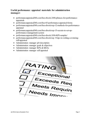 Job Performance Evaluation Form Page 2
Useful performance appraisal materials for administration
manager:
 performanceappraisal360.com/free-ebook-2456-phrases-for-performance-
appraisals
 performanceappraisal360.com/free-65-performance-appraisal-forms
 performanceappraisal360.com/free-ebook-top-12-methods-for-performance-
appraisal
 performanceappraisal360.com/free-ebook-top-15-secrets-to-set-up-
performance-management-system
 performanceappraisal360.com/free-ebook-2436-KPI-samples/
 performanceappraisal360.com/free-ebook-top -9-tips-to-writing-a-winning-
self-appraisal
 Administration manager job description
 Administration manager goals & objectives
 Administration manager KPIs & KRAs
 Administration manager self appraisal
 