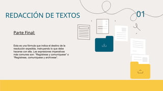 01
Esta es una fórmula que indica el destino de la
resolución expedida, instruyendo lo que debe
hacerse con ella. Las expresiones imperativas
más comunes son: “Regístrese y comuníquese” o
“Regístrese, comuníquese y archívese”.
REDACCIÓN DE TEXTOS
Parte Final:
 