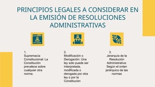 PRINCIPIOS LEGALES A CONSIDERAR EN
LA EMISIÓN DE RESOLUCIONES
ADMINISTRATIVAS
1.
Supremacía
Constitucional: La
Constitución
prevalece sobre
cualquier otra
norma.
2.
Modificación o
Derogación: Una
ley solo puede ser
interpretada,
modificada o
derogada por otra
ley o por la
Constitución
3.
Jerarquía de la
Resolución
Administrativa:
Según el orden
jerárquico de las
normas
 