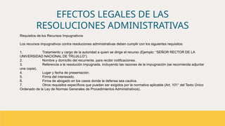 EFECTOS LEGALES DE LAS
RESOLUCIONES ADMINISTRATIVAS
Requisitos de los Recursos Impugnativos
Los recursos impugnativos contra resoluciones administrativas deben cumplir con los siguientes requisitos:
1. Tratamiento y cargo de la autoridad a quien se dirige el recurso (Ejemplo: “SEÑOR RECTOR DE LA
UNIVERSIDAD NACIONAL DE TRUJILLO”).
2. Nombre y domicilio del recurrente, para recibir notificaciones.
3. Referencia a la resolución impugnada, incluyendo las razones de la impugnación (se recomienda adjuntar
una copia).
4. Lugar y fecha de presentación.
5. Firma del interesado.
6. Firma de abogado en los casos donde la defensa sea cautiva.
7. Otros requisitos específicos que puedan ser exigidos por la normativa aplicable (Art. 101° del Texto Único
Ordenado de la Ley de Normas Generales de Procedimientos Administrativos).
 