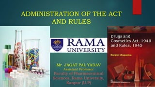 ADMINISTRATION OF THE ACT
AND RULES
Mr. JAGAT PAL YADAV
Assistant Professor
Faculty of Pharmaceutical
Sciences, Rama University,
Kanpur (U.P)
 