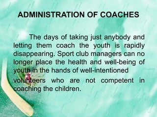 ADMINISTRATION OF COACHES
The days of taking just anybody and
letting them coach the youth is rapidly
disappearing. Sport club managers can no
longer place the health and well-being of
youth in the hands of well-intentioned
volunteers who are not competent in
coaching the children.
 