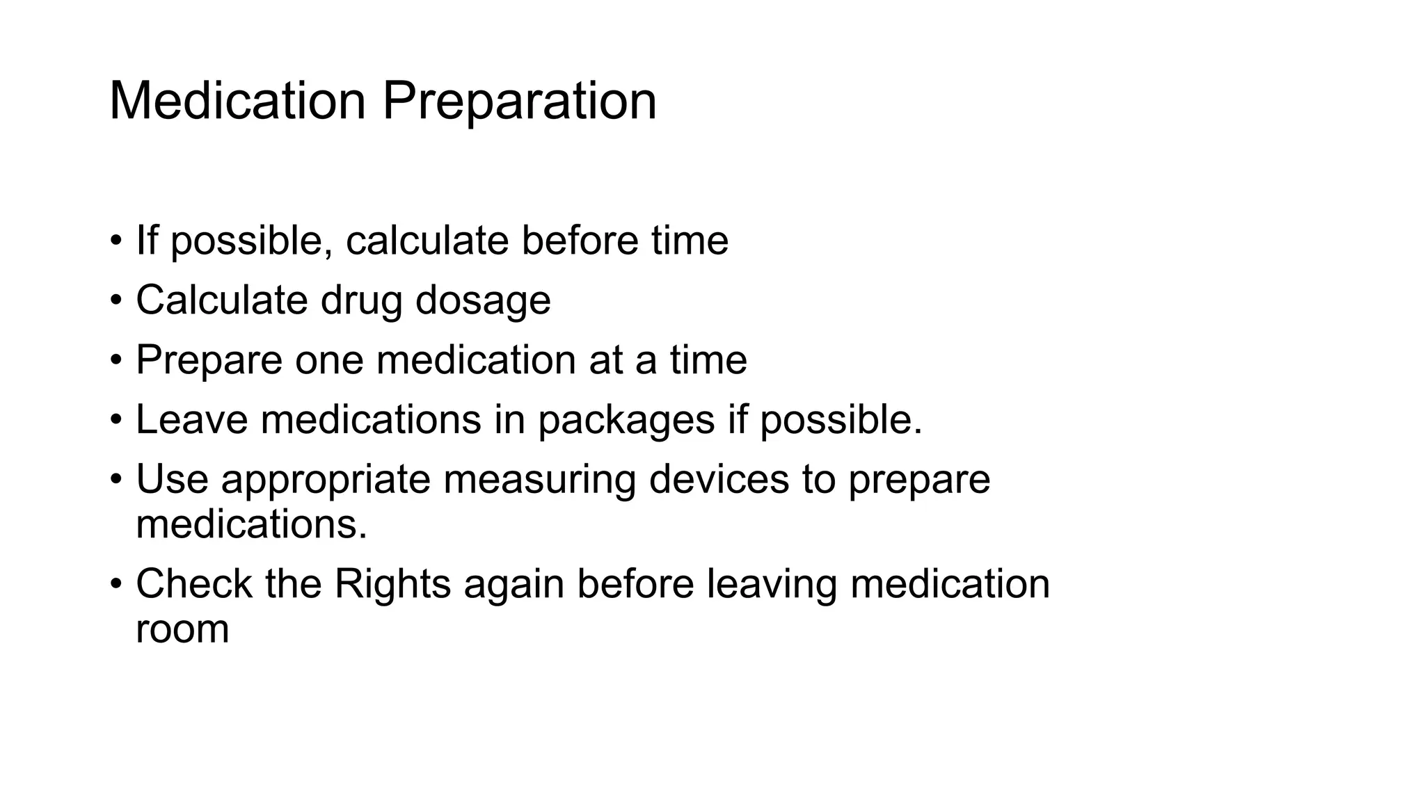 Medication Preparation
• If possible, calculate before time
• Calculate drug dosage
• Prepare one medication at a time
• Leave medications in packages if possible.
• Use appropriate measuring devices to prepare
medications.
• Check the Rights again before leaving medication
room
 