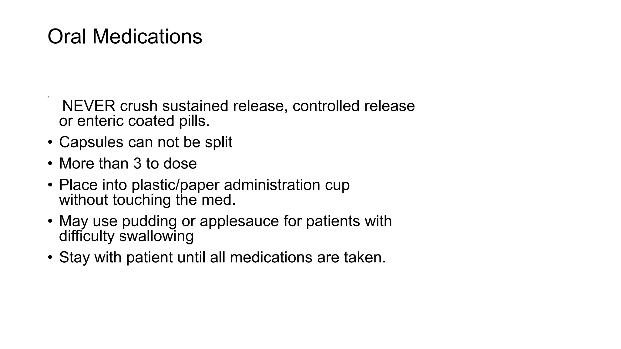 Oral Medications
•
NEVER crush sustained release, controlled release
or enteric coated pills.
• Capsules can not be split
• More than 3 to dose
• Place into plastic/paper administration cup
without touching the med.
• May use pudding or applesauce for patients with
difficulty swallowing
• Stay with patient until all medications are taken.
 