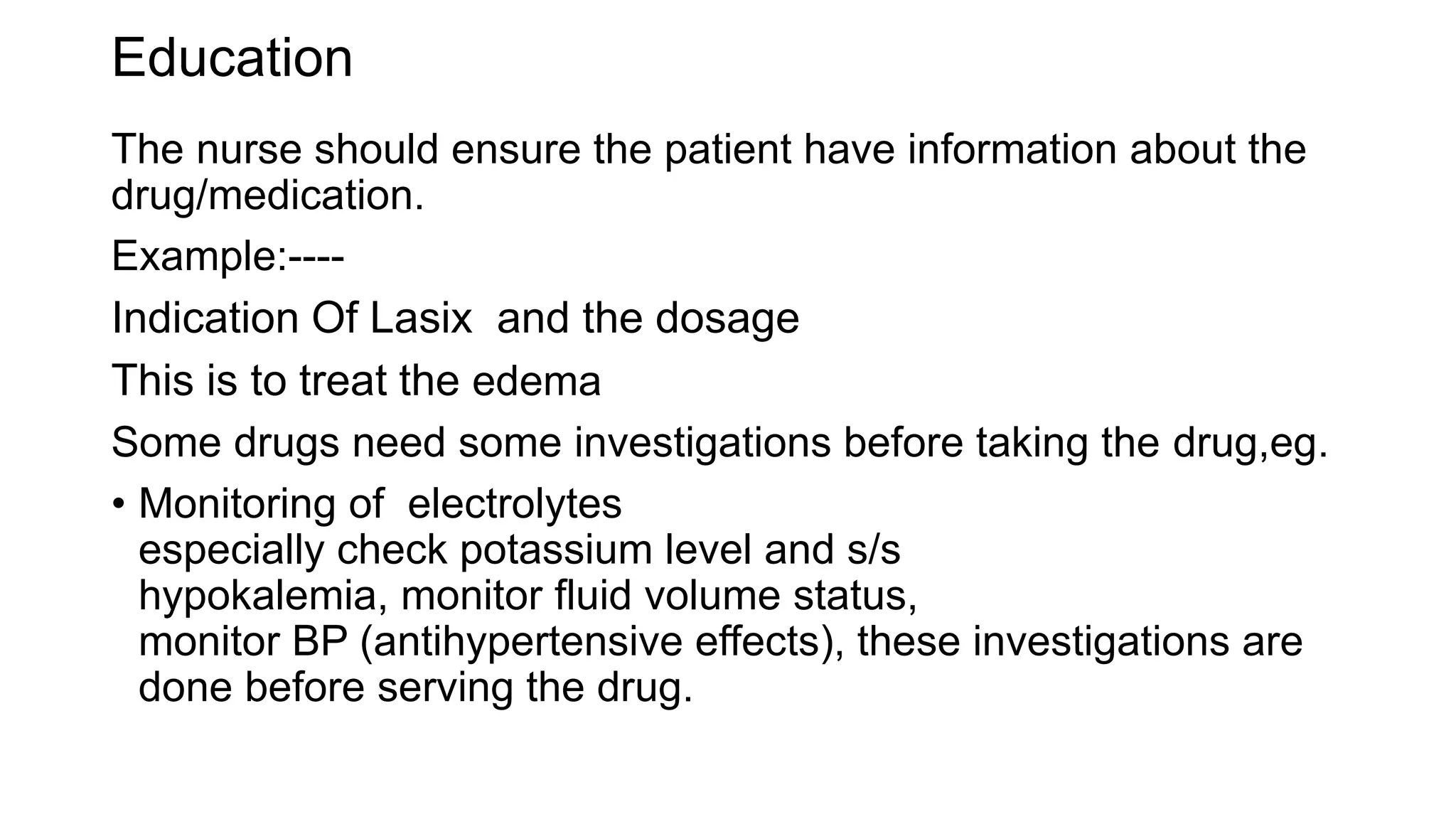 Education
The nurse should ensure the patient have information about the
drug/medication.
Example:----
Indication Of Lasix and the dosage
This is to treat the edema
Some drugs need some investigations before taking the drug,eg.
• Monitoring of electrolytes
especially check potassium level and s/s
hypokalemia, monitor fluid volume status,
monitor BP (antihypertensive effects), these investigations are
done before serving the drug.
 