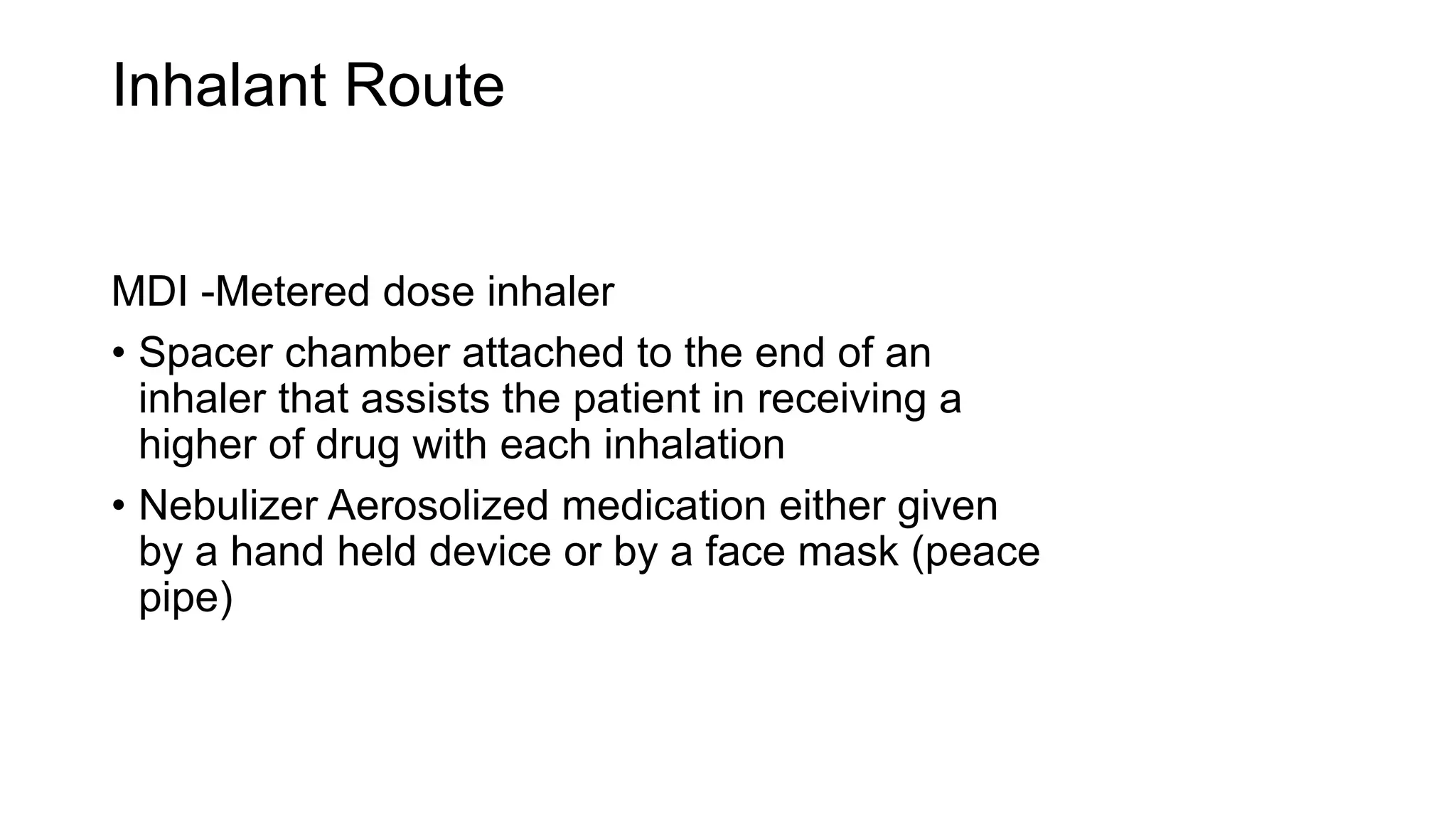 Inhalant Route
MDI -Metered dose inhaler
• Spacer chamber attached to the end of an
inhaler that assists the patient in receiving a
higher of drug with each inhalation
• Nebulizer Aerosolized medication either given
by a hand held device or by a face mask (peace
pipe)
 