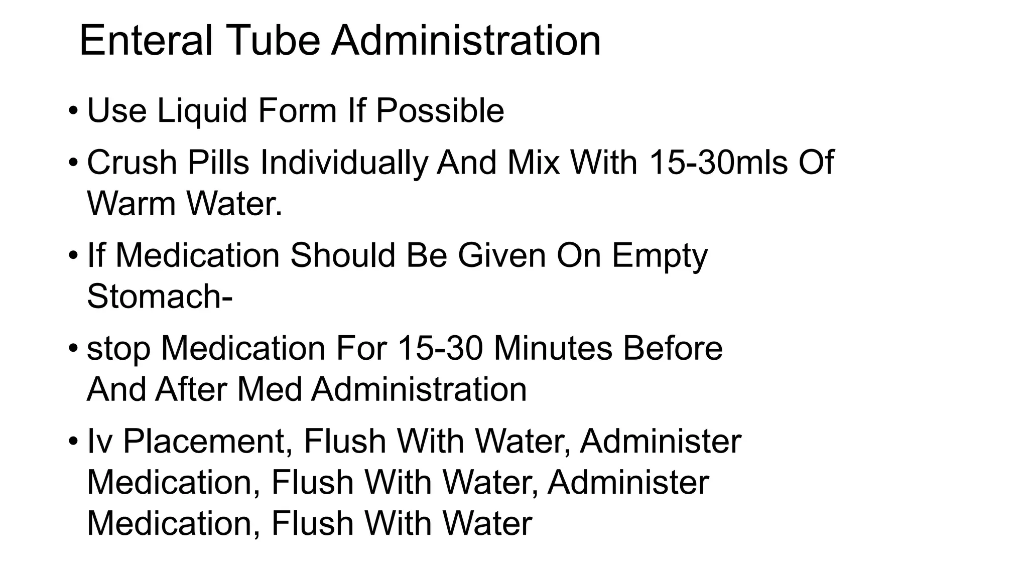 Enteral Tube Administration
• Use Liquid Form If Possible
• Crush Pills Individually And Mix With 15-30mls Of
Warm Water.
• If Medication Should Be Given On Empty
Stomach-
• stop Medication For 15-30 Minutes Before
And After Med Administration
• Iv Placement, Flush With Water, Administer
Medication, Flush With Water, Administer
Medication, Flush With Water
 