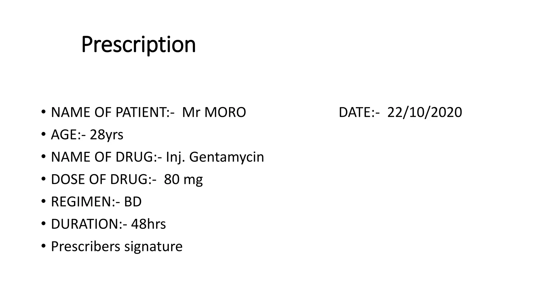 Prescription
• NAME OF PATIENT:- Mr MORO DATE:- 22/10/2020
• AGE:- 28yrs
• NAME OF DRUG:- Inj. Gentamycin
• DOSE OF DRUG:- 80 mg
• REGIMEN:- BD
• DURATION:- 48hrs
• Prescribers signature
 