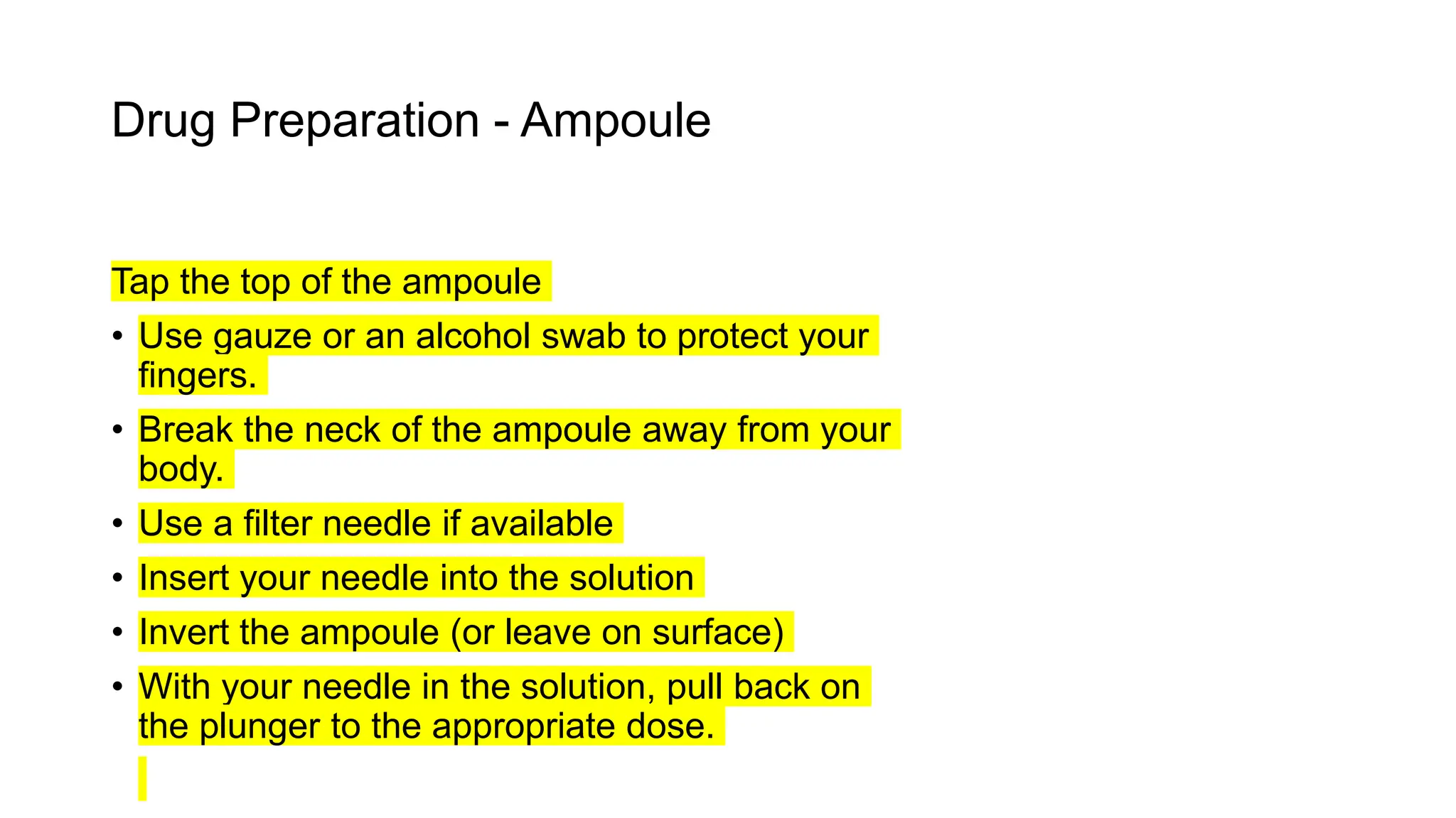 Drug Preparation - Ampoule
Tap the top of the ampoule
• Use gauze or an alcohol swab to protect your
fingers.
• Break the neck of the ampoule away from your
body.
• Use a filter needle if available
• Insert your needle into the solution
• Invert the ampoule (or leave on surface)
• With your needle in the solution, pull back on
the plunger to the appropriate dose.
 