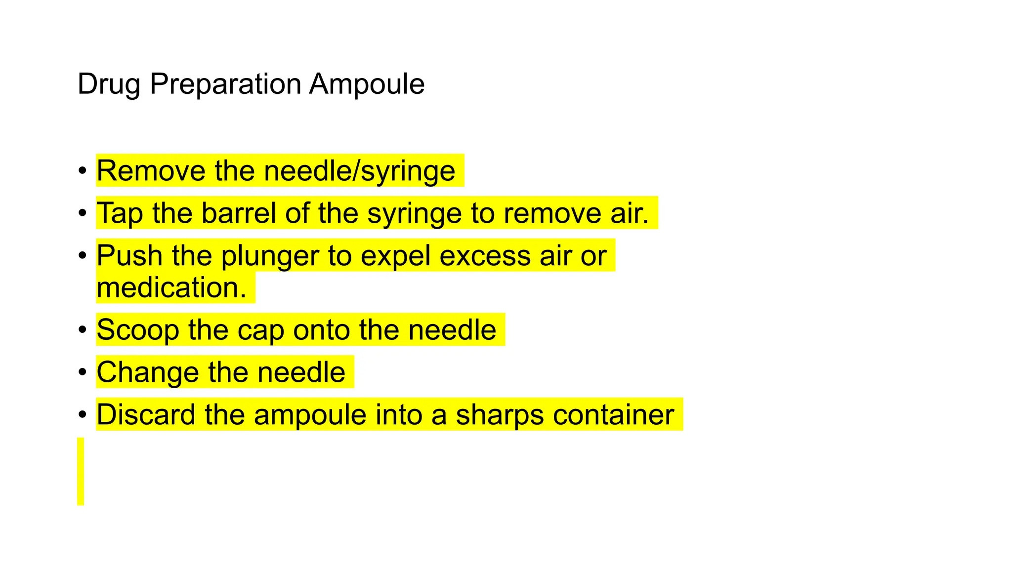 Drug Preparation Ampoule
• Remove the needle/syringe
• Tap the barrel of the syringe to remove air.
• Push the plunger to expel excess air or
medication.
• Scoop the cap onto the needle
• Change the needle
• Discard the ampoule into a sharps container
 