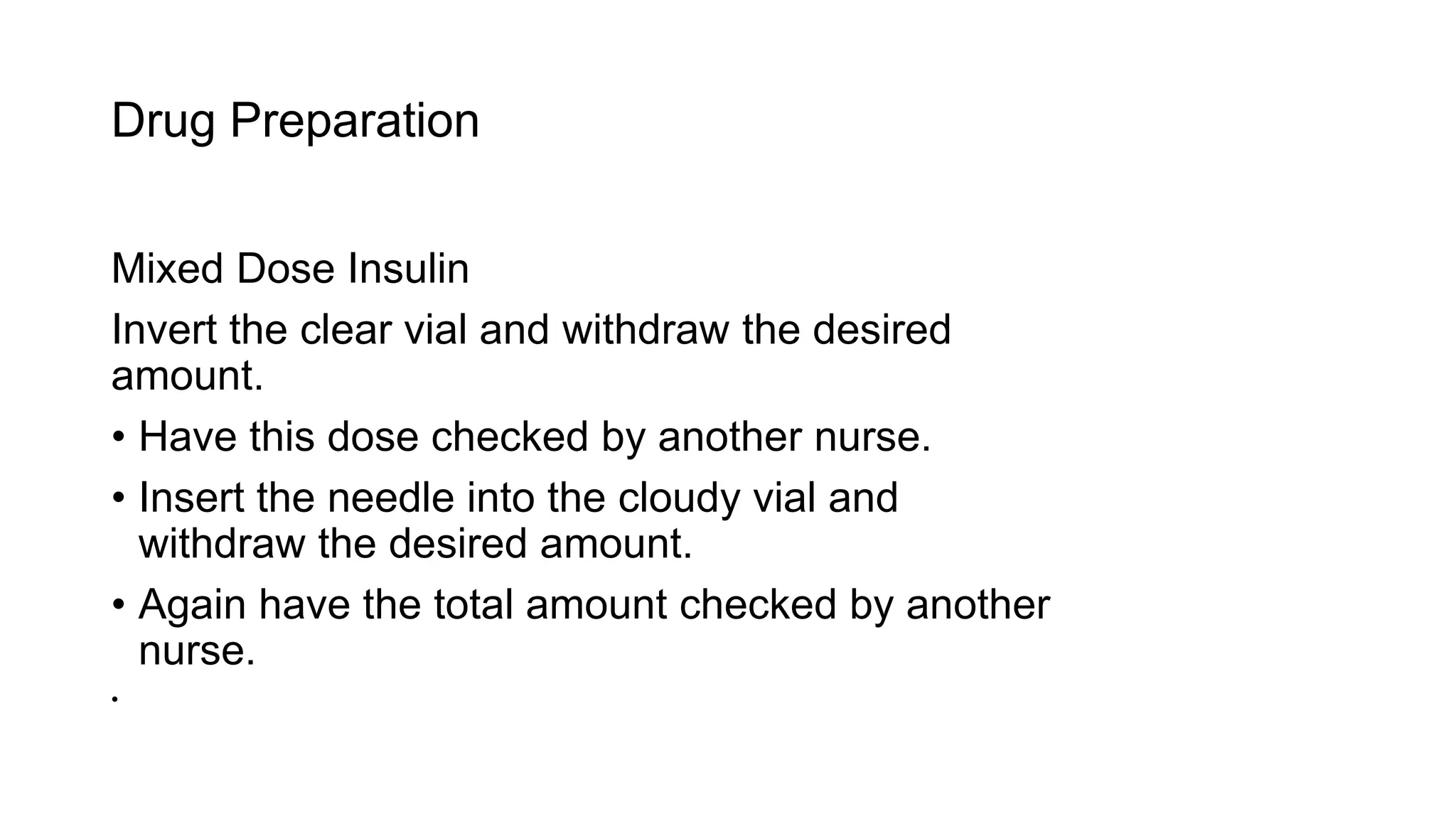 Drug Preparation
Mixed Dose Insulin
Invert the clear vial and withdraw the desired
amount.
• Have this dose checked by another nurse.
• Insert the needle into the cloudy vial and
withdraw the desired amount.
• Again have the total amount checked by another
nurse.
•
 