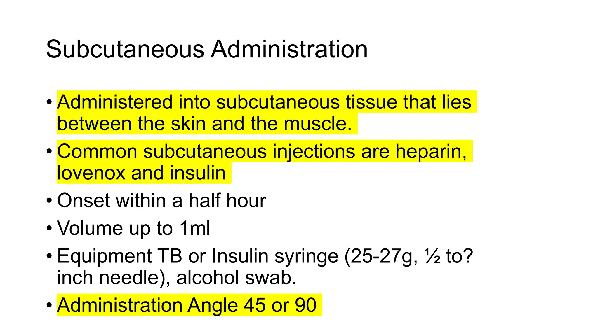Subcutaneous Administration
• Administered into subcutaneous tissue that lies
between the skin and the muscle.
• Common subcutaneous injections are heparin,
lovenox and insulin
• Onset within a half hour
• Volume up to 1ml
• Equipment TB or Insulin syringe (25-27g, ½ to?
inch needle), alcohol swab.
• Administration Angle 45 or 90
 
