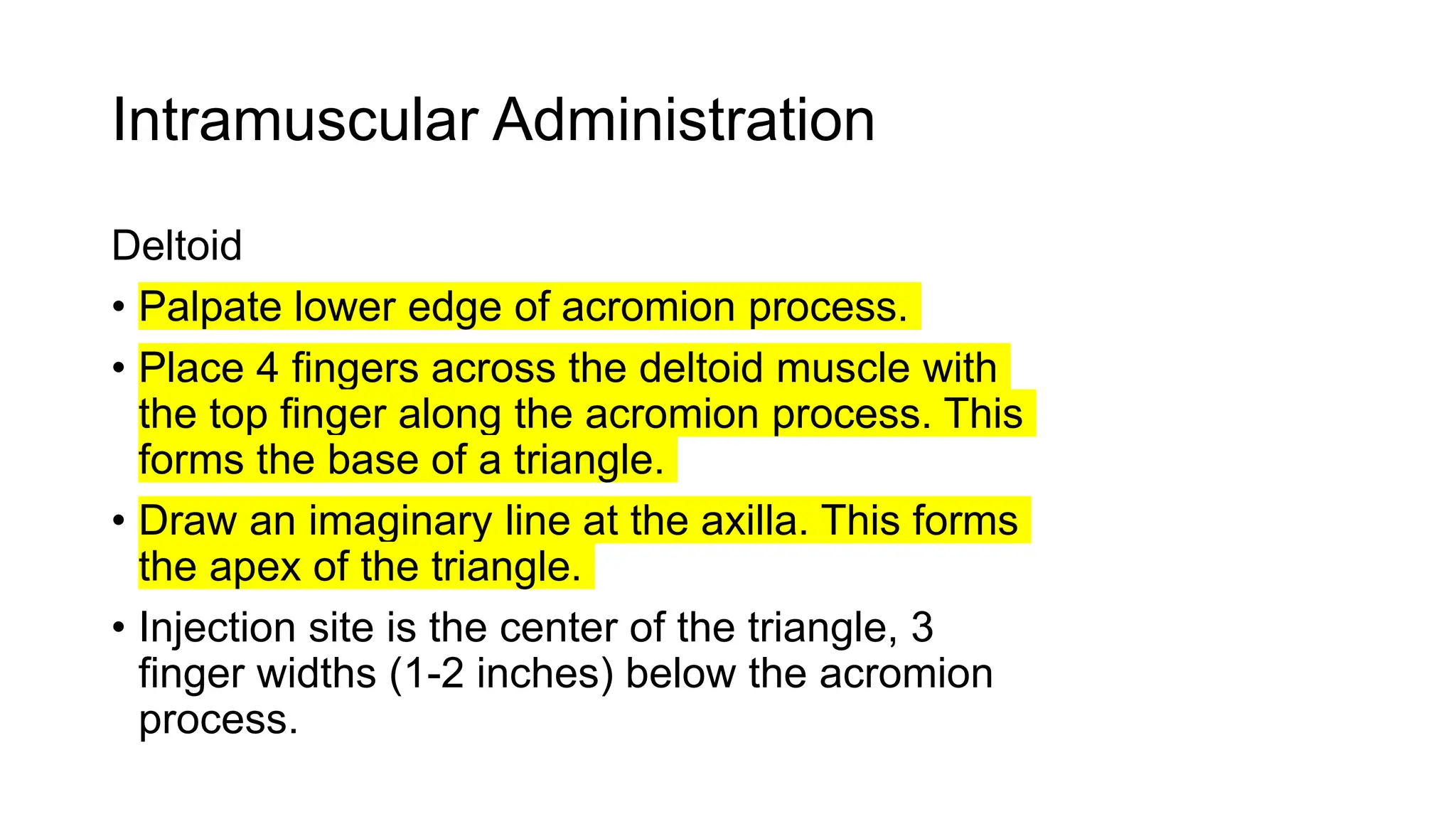 Intramuscular Administration
Deltoid
• Palpate lower edge of acromion process.
• Place 4 fingers across the deltoid muscle with
the top finger along the acromion process. This
forms the base of a triangle.
• Draw an imaginary line at the axilla. This forms
the apex of the triangle.
• Injection site is the center of the triangle, 3
finger widths (1-2 inches) below the acromion
process.
 
