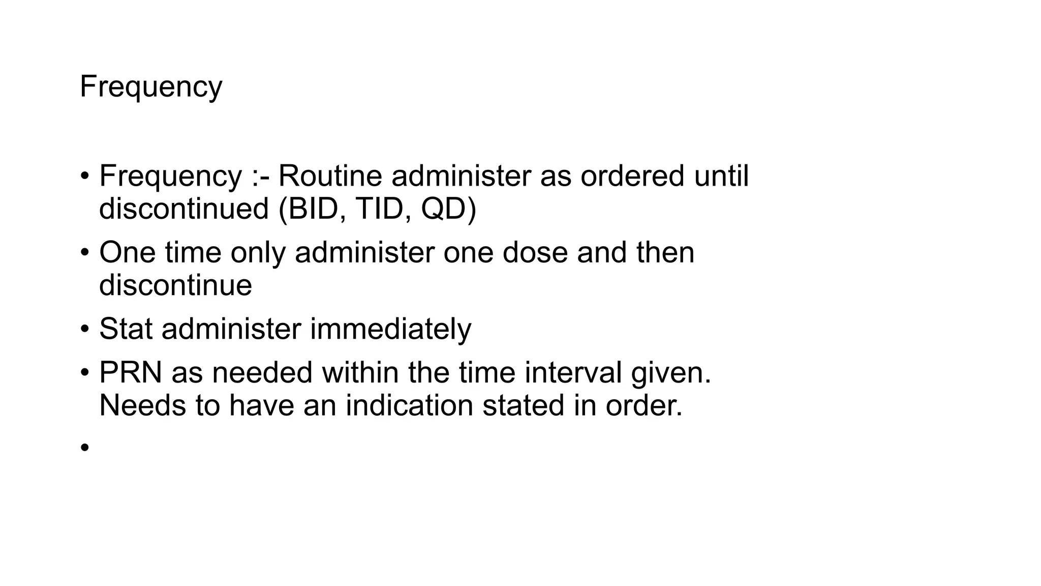Frequency
• Frequency :- Routine administer as ordered until
discontinued (BID, TID, QD)
• One time only administer one dose and then
discontinue
• Stat administer immediately
• PRN as needed within the time interval given.
Needs to have an indication stated in order.
•
 