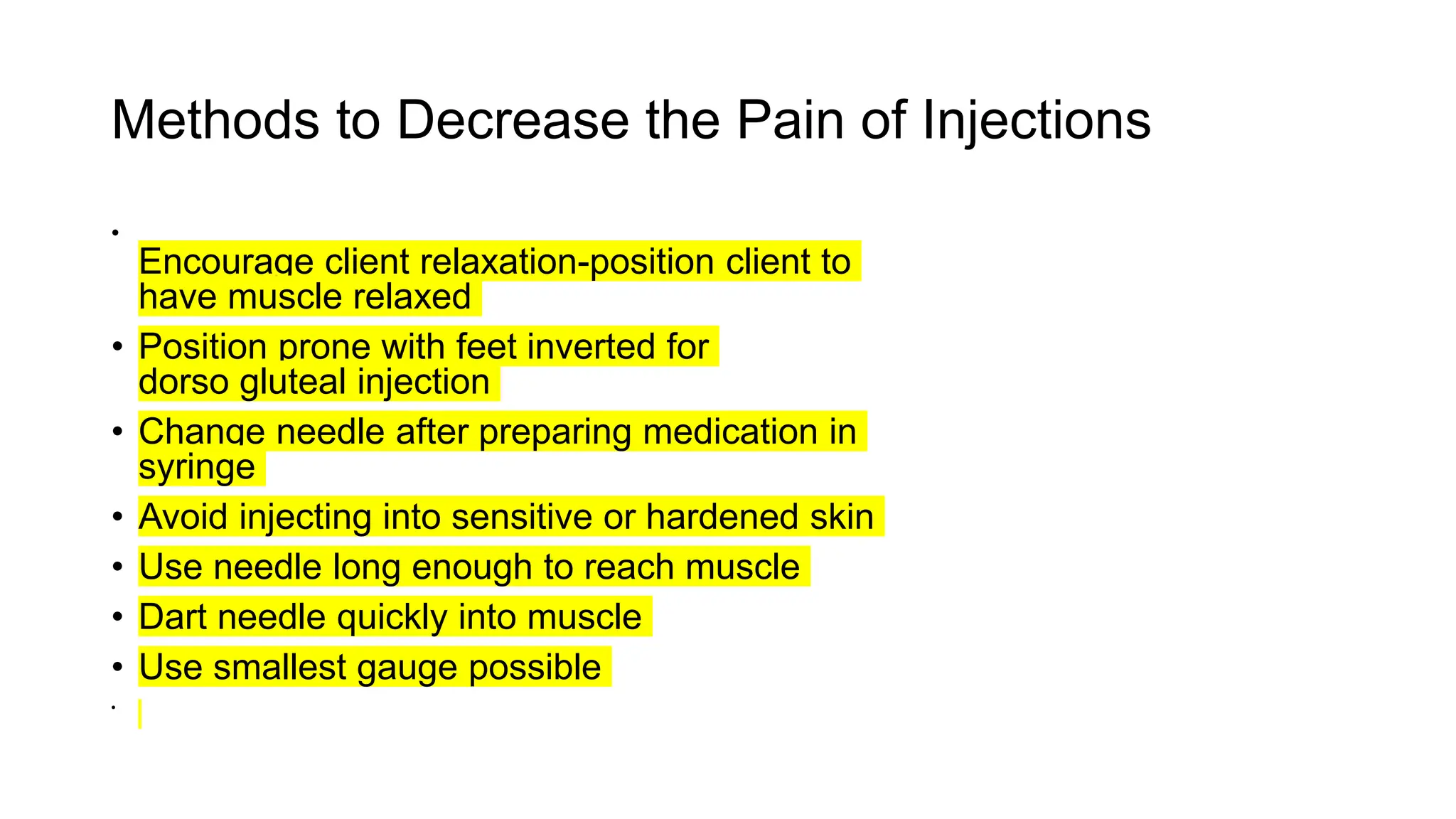 Methods to Decrease the Pain of Injections
•
Encourage client relaxation-position client to
have muscle relaxed
• Position prone with feet inverted for
dorso gluteal injection
• Change needle after preparing medication in
syringe
• Avoid injecting into sensitive or hardened skin
• Use needle long enough to reach muscle
• Dart needle quickly into muscle
• Use smallest gauge possible
•
 