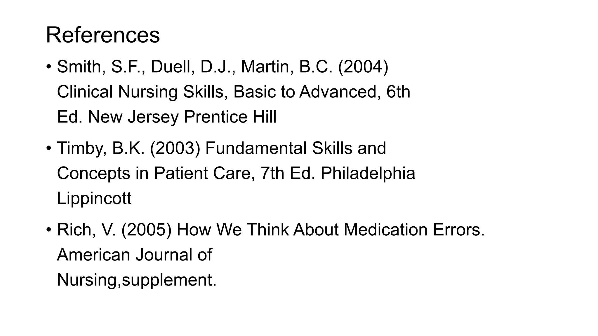 References
• Smith, S.F., Duell, D.J., Martin, B.C. (2004)
Clinical Nursing Skills, Basic to Advanced, 6th
Ed. New Jersey Prentice Hill
• Timby, B.K. (2003) Fundamental Skills and
Concepts in Patient Care, 7th Ed. Philadelphia
Lippincott
• Rich, V. (2005) How We Think About Medication Errors.
American Journal of
Nursing,supplement.
 