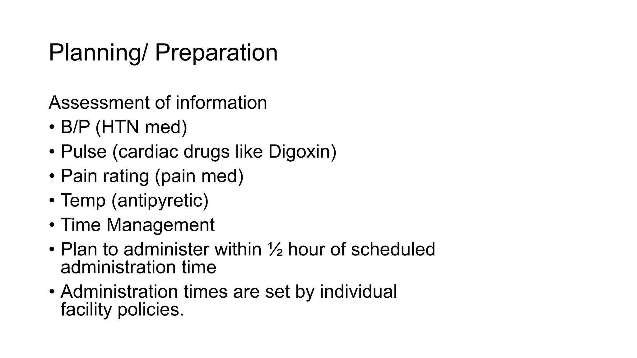 Planning/ Preparation
Assessment of information
• B/P (HTN med)
• Pulse (cardiac drugs like Digoxin)
• Pain rating (pain med)
• Temp (antipyretic)
• Time Management
• Plan to administer within ½ hour of scheduled
administration time
• Administration times are set by individual
facility policies.
 