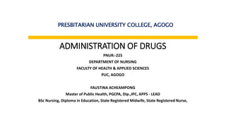 ADMINISTRATION OF DRUGS
PNUR:-225
DEPARTMENT OF NURSING
FACULTY OF HEALTH & APPLIED SCIENCES
PUC, AGOGO
FAUSTINA ACHEAMPONG
Master of Public Health, PGCPA, Dip.,IPC, APPS - LEAD
BSc Nursing, Diploma in Education, State Registered Midwife, State Registered Nurse,
PRESBITARIAN UNIVERSITY COLLEGE, AGOGO
 