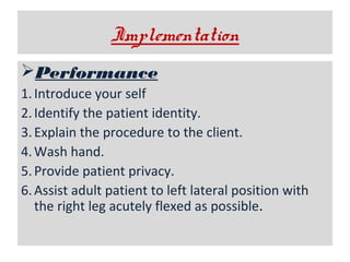 Implementation
Performance
1. Introduce your self
2. Identify the patient identity.
3. Explain the procedure to the client.
4. Wash hand.
5. Provide patient privacy.
6. Assist adult patient to left lateral position with
the right leg acutely flexed as possible.

 