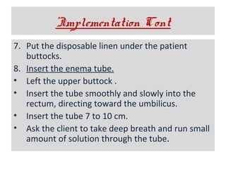 ’Implementation Cont
7. Put the disposable linen under the patient
buttocks.
8. Insert the enema tube.
• Left the upper buttock .
• Insert the tube smoothly and slowly into the
rectum, directing toward the umbilicus.
• Insert the tube 7 to 10 cm.
• Ask the client to take deep breath and run small
amount of solution through the tube.

 