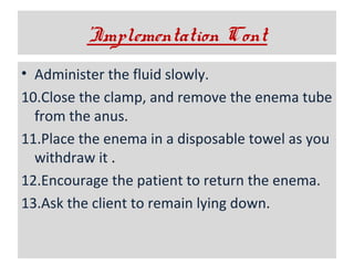 ’Implementation Cont
• Administer the fluid slowly.
10.Close the clamp, and remove the enema tube
from the anus.
11.Place the enema in a disposable towel as you
withdraw it .
12.Encourage the patient to return the enema.
13.Ask the client to remain lying down.

 