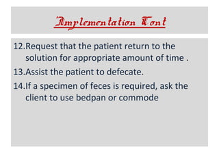 ’Implementation Cont
12.Request that the patient return to the
solution for appropriate amount of time .
13.Assist the patient to defecate.
14.If a specimen of feces is required, ask the
client to use bedpan or commode

 