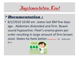 ’Implementation Cont
Documentation :
• 8/2/2010 10:00 am .states last BM few days
ago . Abdomen distended and firm. Bowel
sound hypoactive. Fleet’s enema given per
order resulting in large amount of firm brown
stool. States he feels better
M. Salwa,
RN

 