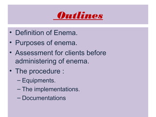 Outlines
• Definition of Enema.
• Purposes of enema.
• Assessment for clients before
administering of enema.
• The procedure :
– Equipments.
– The implementations.
– Documentations

 