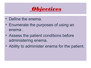 Objectives
• Define the enema.
• Enumerate the purposes of using an
enema .
• Assess the patient conditions before
administering enema.
• Ability to administer enema for the patient.

 