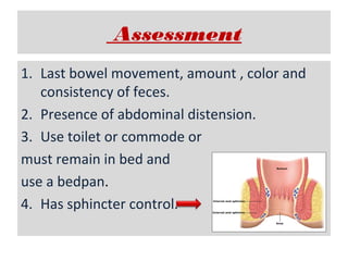 Assessment
1. Last bowel movement, amount , color and
consistency of feces.
2. Presence of abdominal distension.
3. Use toilet or commode or
must remain in bed and
use a bedpan.
4. Has sphincter control.

 