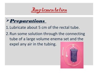Implementation
Preparations
1.Lubricate about 5 cm of the rectal tube.
2.Run some solution through the connecting
tube of a large volume enema set and the
expel any air in the tubing.

 