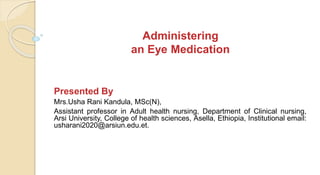 Administering
an Eye Medication
Presented By
Mrs.Usha Rani Kandula, MSc(N),
Assistant professor in Adult health nursing, Department of Clinical nursing,
Arsi University, College of health sciences, Asella, Ethiopia, Institutional email:
usharani2020@arsiun.edu.et.
 
