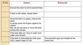 Sl.No Action Rationale
Instruct the client to blink several times.
If disk is still visible, repeat steps.
Once the disk is in place, instruct the
client
to gently press his fingers against his
closed
lids; do not rub eyes or move the disk
across the cornea.
If the disk falls out, rinse it under cool
water and reinsert.
If the disk is prescribed for both eyes
(OU), repeat steps 27–29.
Ensures both eyes are treated at the
same time.
 