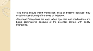 -The nurse should insert medication disks at bedtime because they
usually cause blurring of the eyes on insertion.
-Standard Precautions are used when eye care and medications are
being administered because of the potential contact with bodily
secretions.
 