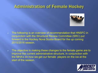  The following is an overview of recommendation that HNSFC in
conjunction with the Structural Review Committee (SRC) put
forward to the Hockey Nova Scotia Board for the up coming
2015/2016 season.
 The objective in making these changes to the female game are to
improve the current administrative structure, in conjunction with
the MHA’s on how we get our female players on the ice at the
start of the season.
 