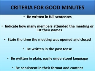 CRITERIA FOR GOOD MINUTES
• Be written in full sentences
• Indicate how many members attended the meeting or
list their names
• State the time the meeting was opened and closed
• Be written in the past tense
• Be written in plain, easily understood language
• Be consistent in their format and content
 