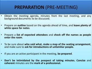 PREPARATION (PRE-MEETING)
• Obtain the meeting agenda, minutes from the last meeting, and any
background documents to be discussed.
• Prepare an outline based on the agenda ahead of time, and leave plenty of
white space for notes.
• Prepare a list of expected attendees and check off the names as people
enter the room.
• To be sure about who said what, make a map of the seating arrangement,
and make sure to ask for introductions of unfamiliar people.
• If you are an active participant in the meeting, be prepared.
• Don't be intimidated by the prospect of taking minutes. Concise and
coherent minutes are the mark of a professional.
 