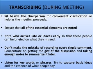 TRANSCRIBING (DURING MEETING)
• Sit beside the chairperson for convenient clarification or
help as the meeting proceeds.
• Ensure that all of the essential elements are noted
• Note who arrives late or leaves early so that these people
can be briefed on what they missed.
• Don't make the mistake of recording every single comment.
Concentrate on getting the gist of the discussion and taking
enough notes to summarize it later.
• Listen for key words or phrases. Try to capture basic ideas
and the essence of what people say.
 