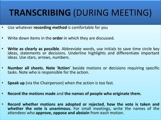 TRANSCRIBING (DURING MEETING)
• Use whatever recording method is comfortable for you
• Write down items in the order in which they are discussed.
• Write as clearly as possible. Abbreviate words, use initials to save time circle key
ideas, statements or decisions. Underline highlights and differentiate important
ideas. Use stars, arrows, numbers.
• Number all sheets. Note ‘Action’ beside motions or decisions requiring specific
tasks. Note who is responsible for the action.
• Speak up (via the Chairperson) when the action is too fast.
• Record the motions made and the names of people who originate them.
• Record whether motions are adopted or rejected, how the vote is taken and
whether the vote is unanimous. For small meetings, write the names of the
attendees who approve, oppose and abstain from each motion.
 