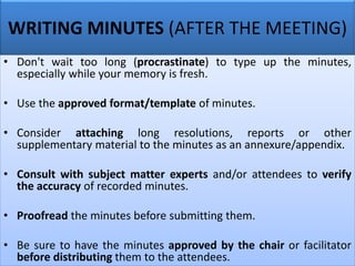 WRITING MINUTES (AFTER THE MEETING)
• Don't wait too long (procrastinate) to type up the minutes,
especially while your memory is fresh.
• Use the approved format/template of minutes.
• Consider attaching long resolutions, reports or other
supplementary material to the minutes as an annexure/appendix.
• Consult with subject matter experts and/or attendees to verify
the accuracy of recorded minutes.
• Proofread the minutes before submitting them.
• Be sure to have the minutes approved by the chair or facilitator
before distributing them to the attendees.
 