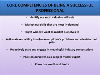 CORE COMPETENCIES OF BEING A SUCCESSFUL
PROFESSIONAL
• Identify our most valuable skill sets
• Market our skills that are most in-demand
• Target who we want to market ourselves to
• Articulate our ability to solve an employer's problems and alleviate their
pain
• Proactively start and engage in meaningful industry conversations
• Position ourselves as a subject-matter expert
• Know our worth and limits
 