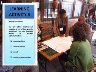 LEARNING
ACTIVITY 5
• Group discussion:
• As an Office Professional,
develop a set of best practice
guidelines for the following
forms of business
communication:
❑ Report writing
❑ Minute-taking
❑ Email
❑ Business presentations
 