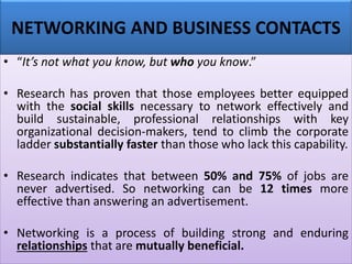 NETWORKING AND BUSINESS CONTACTS
• “It’s not what you know, but who you know.”
• Research has proven that those employees better equipped
with the social skills necessary to network effectively and
build sustainable, professional relationships with key
organizational decision-makers, tend to climb the corporate
ladder substantially faster than those who lack this capability.
• Research indicates that between 50% and 75% of jobs are
never advertised. So networking can be 12 times more
effective than answering an advertisement.
• Networking is a process of building strong and enduring
relationships that are mutually beneficial.
 